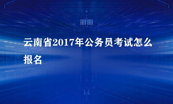 云南省2017年公务员考试怎么报名