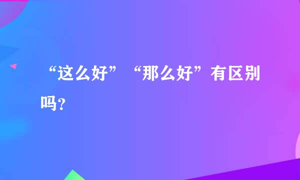 “这么好”“那么好”有区别吗？