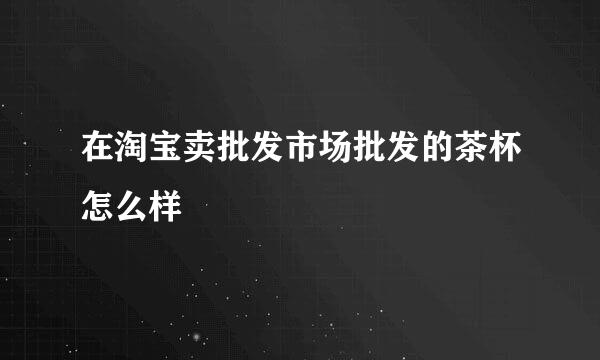 在淘宝卖批发市场批发的茶杯怎么样