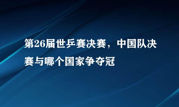 第26届世乒赛决赛，中国队决赛与哪个国家争夺冠