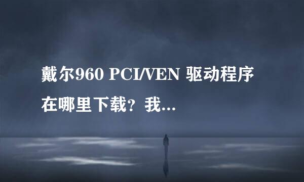 戴尔960 PCI/VEN 驱动程序在哪里下载？我电脑PCI串行口需要驱动程序