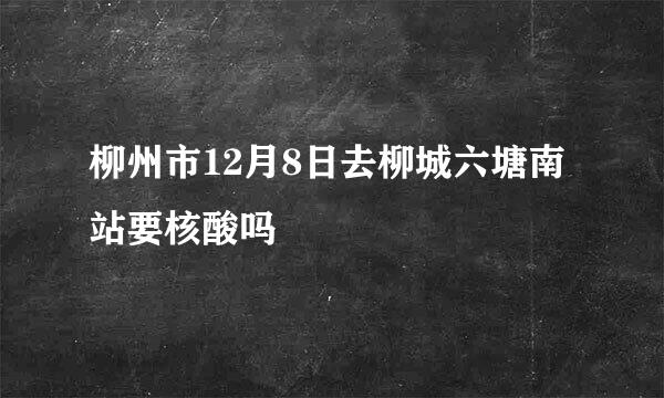 柳州市12月8日去柳城六塘南站要核酸吗