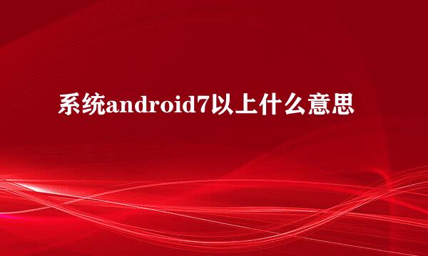 系统android7以上什么意思