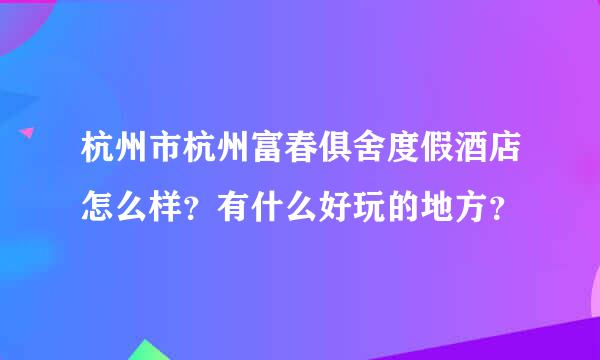 杭州市杭州富春俱舍度假酒店怎么样？有什么好玩的地方？