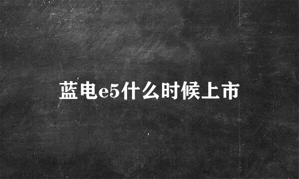 蓝电e5什么时候上市