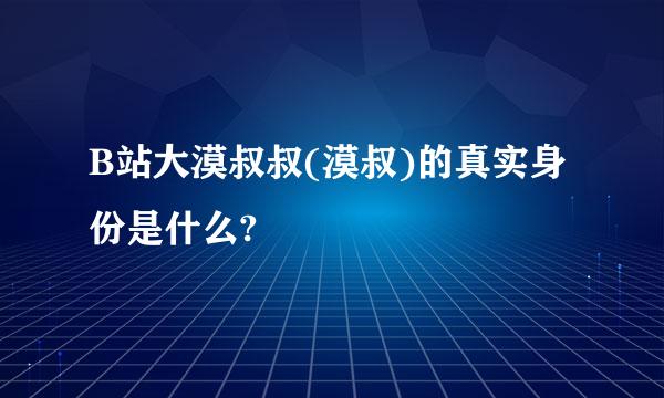 B站大漠叔叔(漠叔)的真实身份是什么?