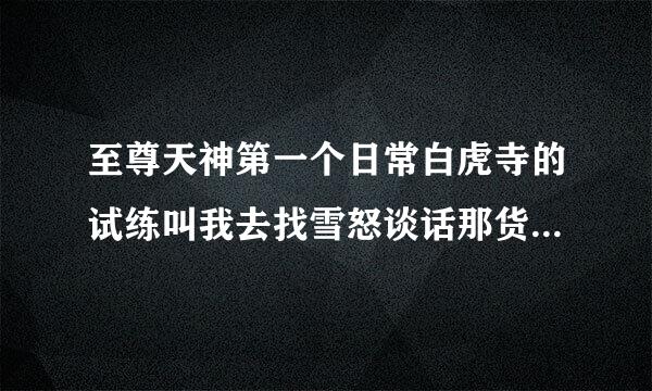 至尊天神第一个日常白虎寺的试练叫我去找雪怒谈话那货在哪啊我都到了就是没找到血怒