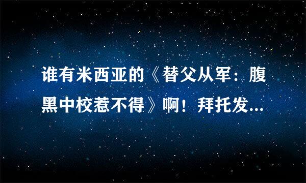 谁有米西亚的《替父从军：腹黑中校惹不得》啊！拜托发给我吧！谢谢咯！