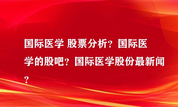 国际医学 股票分析？国际医学的股吧？国际医学股份最新闻？