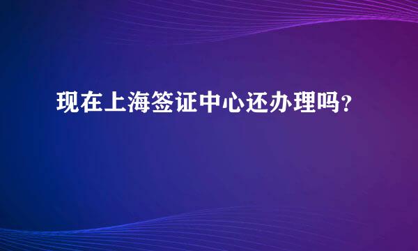 现在上海签证中心还办理吗？