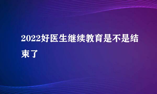 2022好医生继续教育是不是结束了