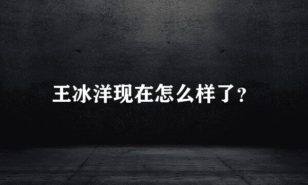 王冰洋现在怎么样了？