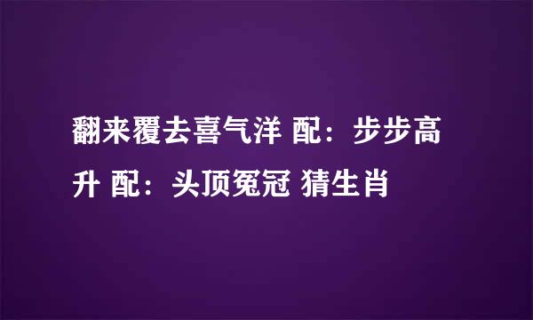 翻来覆去喜气洋 配：步步高升 配：头顶冤冠 猜生肖