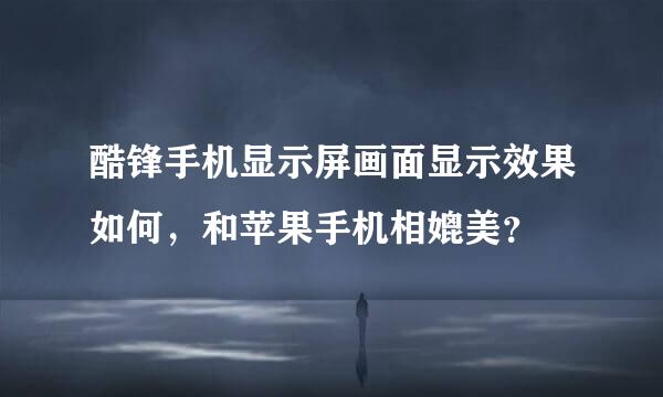 酷锋手机显示屏画面显示效果如何，和苹果手机相媲美？