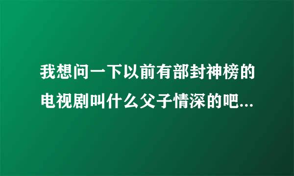 我想问一下以前有部封神榜的电视剧叫什么父子情深的吧最后哪吒还变成木偶人的电视剧叫什么名字来这