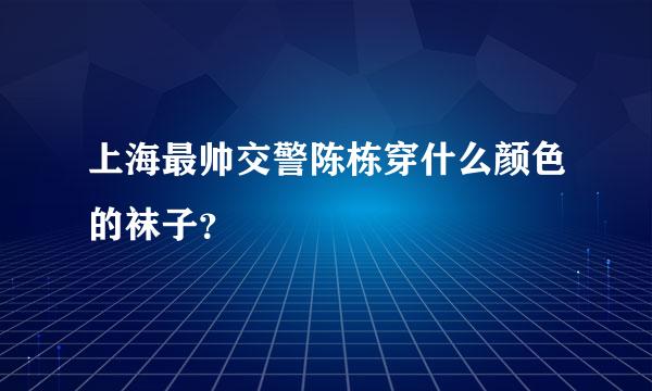 上海最帅交警陈栋穿什么颜色的袜子？