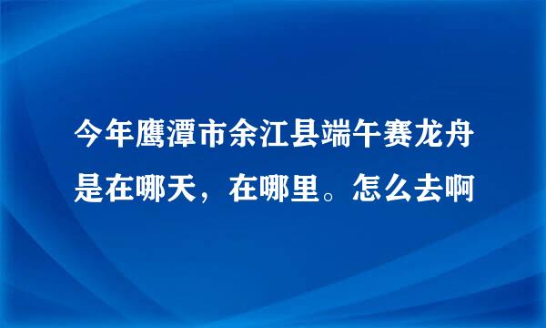 今年鹰潭市余江县端午赛龙舟是在哪天，在哪里。怎么去啊