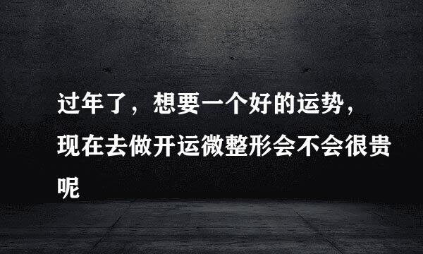 过年了，想要一个好的运势，现在去做开运微整形会不会很贵呢