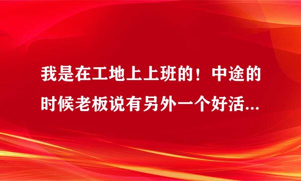 我是在工地上上班的！中途的时候老板说有另外一个好活路等我们干完了接到有个更好做的还拿了图纸来给我们