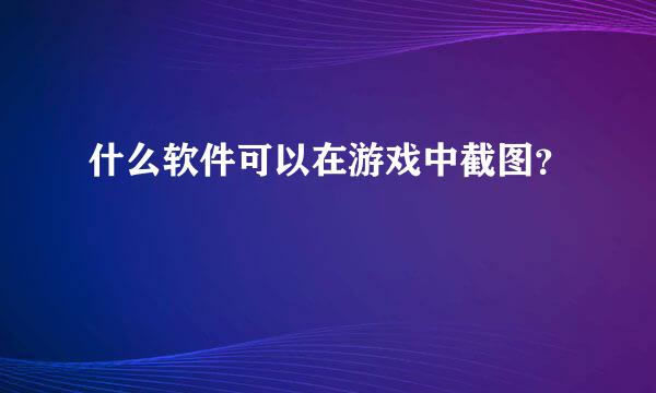 什么软件可以在游戏中截图？