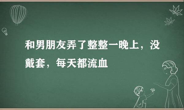 和男朋友弄了整整一晚上，没戴套，每天都流血