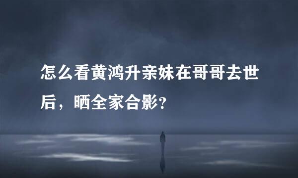 怎么看黄鸿升亲妹在哥哥去世后，晒全家合影？