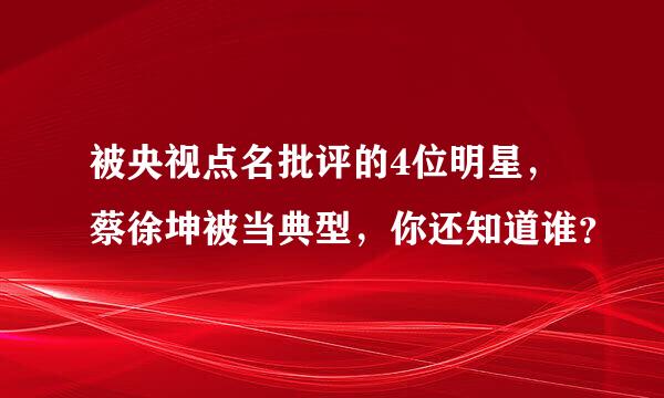 被央视点名批评的4位明星，蔡徐坤被当典型，你还知道谁？