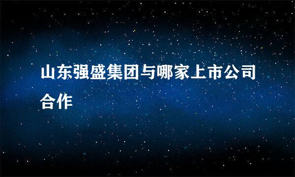 山东强盛集团与哪家上市公司合作