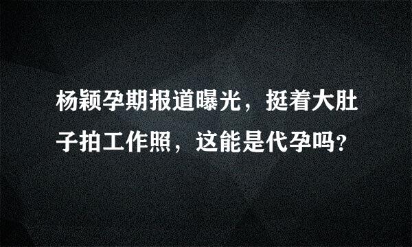 杨颖孕期报道曝光，挺着大肚子拍工作照，这能是代孕吗？