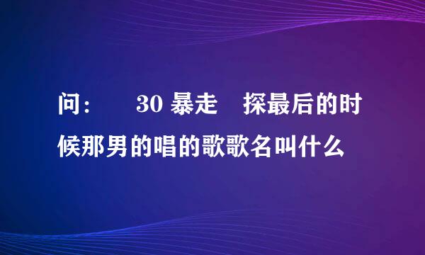 问：￼ 30 暴走囧探最后的时候那男的唱的歌歌名叫什么