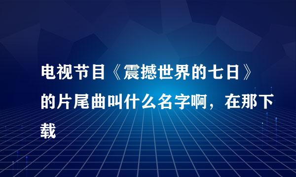 电视节目《震撼世界的七日》的片尾曲叫什么名字啊，在那下载