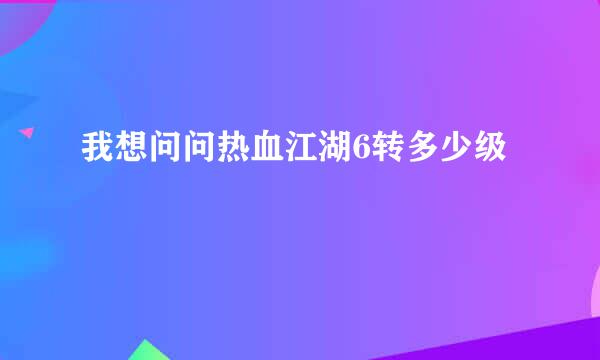 我想问问热血江湖6转多少级