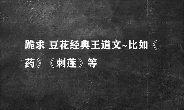 跪求 豆花经典王道文~比如《药》《刺莲》等