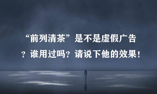 “前列清茶”是不是虚假广告？谁用过吗？请说下他的效果！