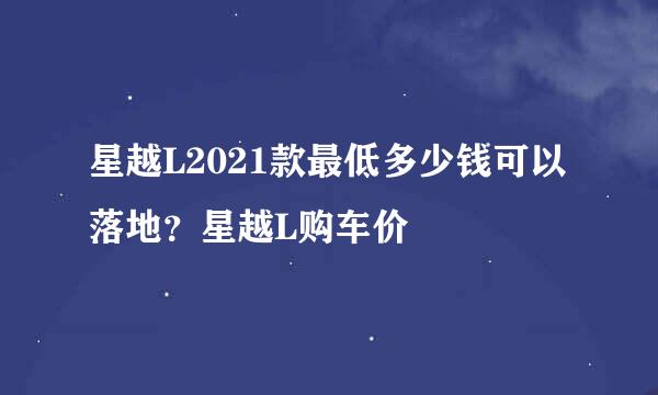 星越L2021款最低多少钱可以落地？星越L购车价