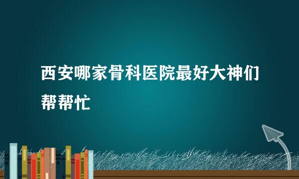 西安哪家骨科医院最好大神们帮帮忙