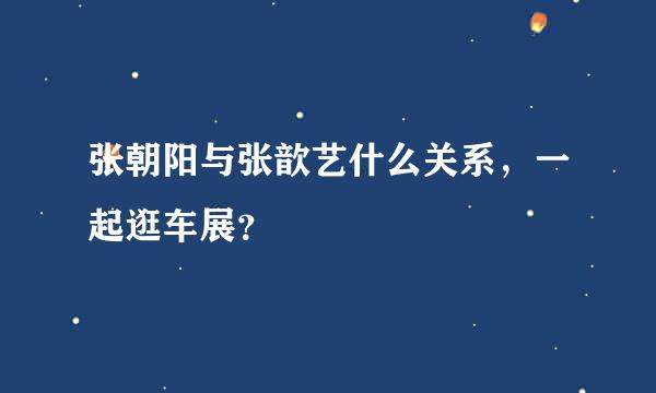 张朝阳与张歆艺什么关系，一起逛车展？