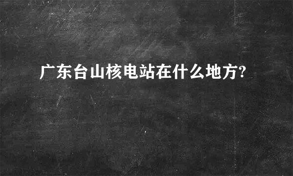 广东台山核电站在什么地方?