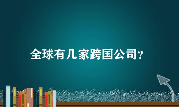 全球有几家跨国公司？