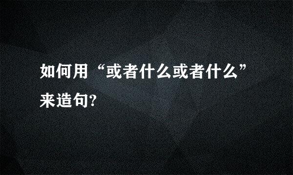 如何用“或者什么或者什么”来造句?