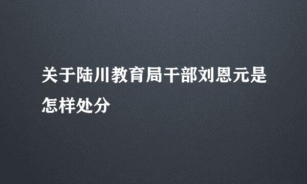 关于陆川教育局干部刘恩元是怎样处分