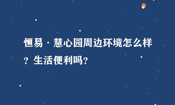 恒易·慧心园周边环境怎么样？生活便利吗？