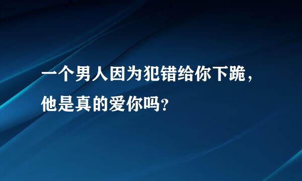 一个男人因为犯错给你下跪，他是真的爱你吗？