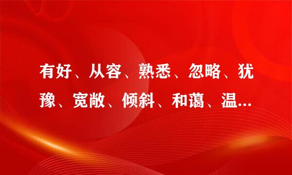 有好、从容、熟悉、忽略、犹豫、宽敞、倾斜、和蔼、温暖、刚强的近反义词