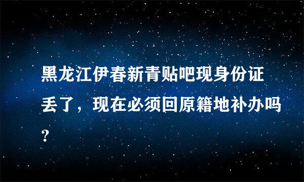 黑龙江伊春新青贴吧现身份证丢了，现在必须回原籍地补办吗？