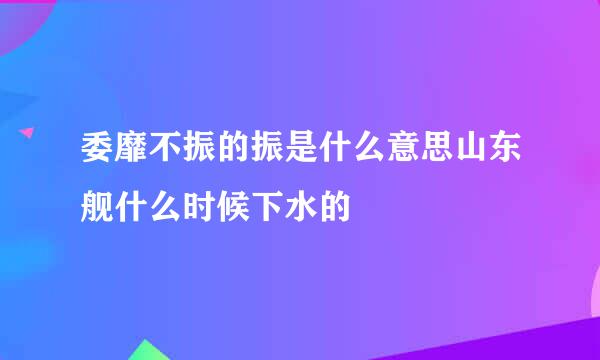 委靡不振的振是什么意思山东舰什么时候下水的