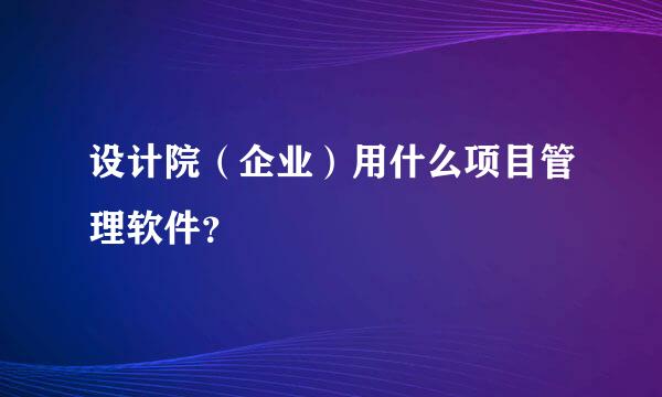 设计院（企业）用什么项目管理软件？