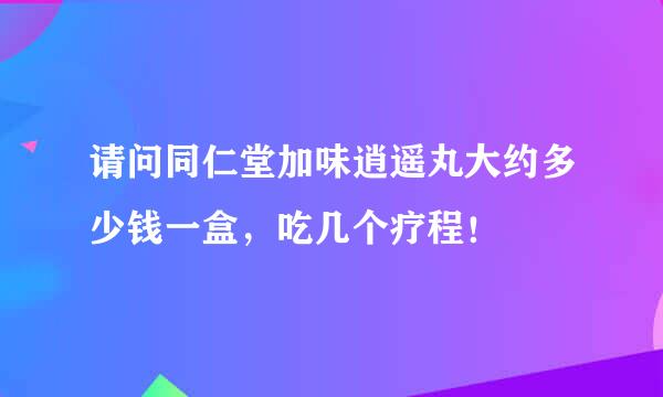 请问同仁堂加味逍遥丸大约多少钱一盒，吃几个疗程！