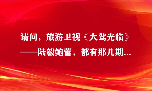 请问，旅游卫视《大驾光临》——陆毅鲍蕾，都有那几期（具体时间）呢？