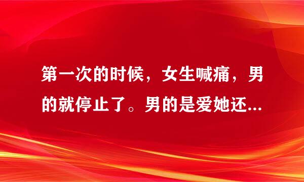 第一次的时候，女生喊痛，男的就停止了。男的是爱她还是怕责任